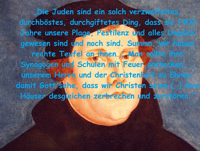 „Die Juden sind ein solch verzweifeltes, durchböstes, durchgiftetes Ding, dass sie 1400 Jahre unsere Plage, Pestilenz und alles Unglück gewesen sind und noch sind. Summa, wir haben rechte Teufel an ih